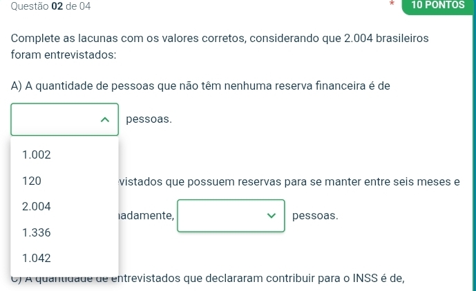 de 04 10 PONTOS
Complete as lacunas com os valores corretos, considerando que 2.004 brasileiros
foram entrevistados:
A) A quantidade de pessoas que não têm nenhuma reserva financeira é de
pessoas.
1.002
120 vistados que possuem reservas para se manter entre seis meses e
2.004
adamente, pessoas.
1.336
1.042
O) A quantidade de entrevistados que declararam contribuir para o INSS é de,