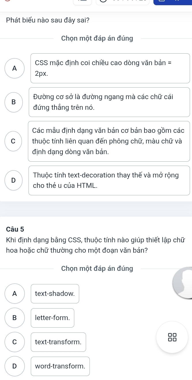 Phát biểu nào sau đây sai?
Chọn một đáp án đúng
CSS mặc định coi chiều cao dòng văn bản =
A
2px.
Đường cơ sở là đường ngang mà các chữ cái
B
đứng thẳng trên nó.
Các mẫu định dạng văn bản cơ bản bao gồm các
C thuộc tính liên quan đến phông chữ, màu chữ và
định dạng dòng văn bản.
D Thuộc tính text-decoration thay thế và mở rộng
cho thẻ u của HTML.
Câu 5
Khi định dạng bằng CSS, thuộc tính nào giúp thiết lập chữ
hoa hoặc chữ thường cho một đoạn văn bản?
Chọn một đáp án đúng
A text-shadow.
B letter-form.
C text-transform.
n
D word-transform.