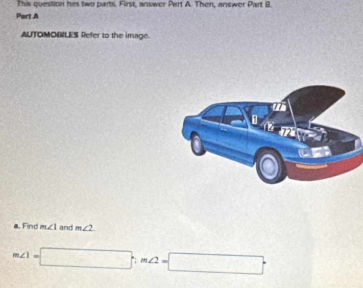 This question his two parts. First, answer Part A. Then, answer Part B 
Part A 
AUTOMOBILES Refer to the image. 
a. Find m∠ 1 and m∠ 2.
m∠ 1=□°, m∠ 2=□°