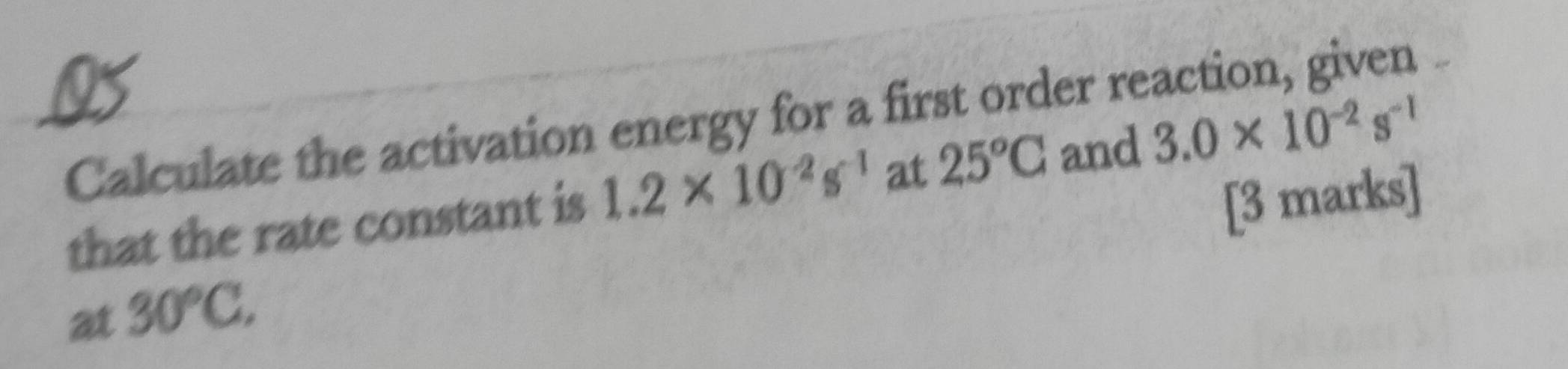 Calculate the activation energy for a first order reaction, given 
that the rate constant is 1.2* 10^(-2)s^(-1) at 25°C
and 3.0* 10^(-2)s^(-1)
[3 marks] 
at 30°C,