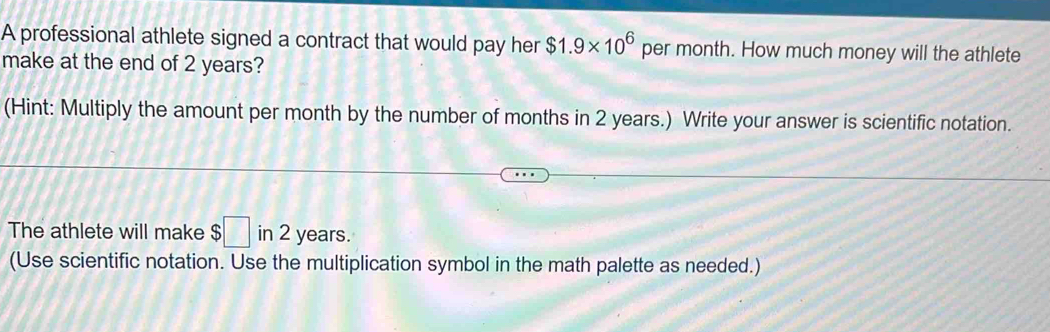 A professional athlete signed a contract that would pay her $1.9* 10^6 per month. How much money will the athlete 
make at the end of 2 years? 
(Hint: Multiply the amount per month by the number of months in 2 years.) Write your answer is scientific notation. 
The athlete will make $ ;□ in 2 years. 
(Use scientific notation. Use the multiplication symbol in the math palette as needed.)