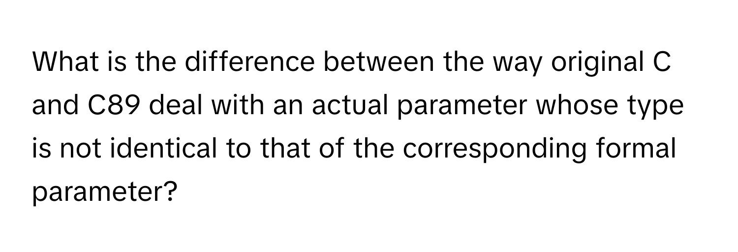 What is the difference between the way original C and C89 deal with an actual parameter whose type is not identical to that of the corresponding formal parameter?