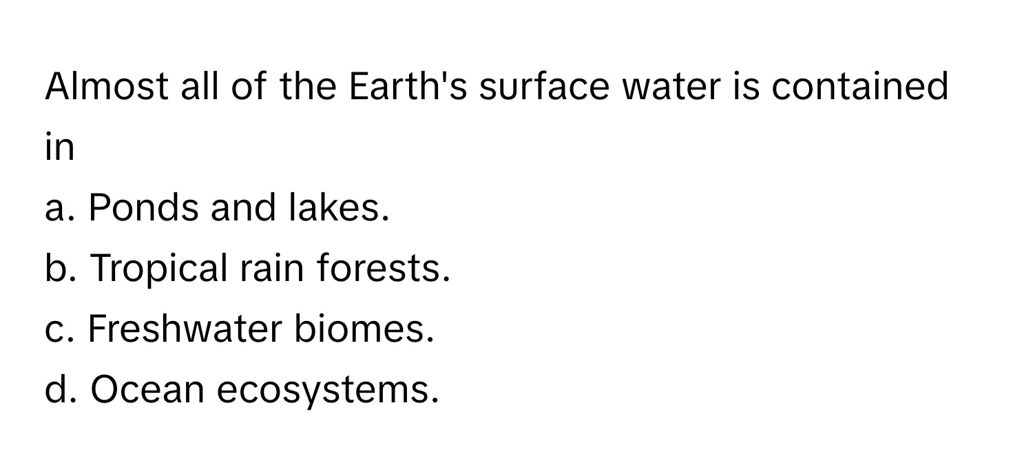 Almost all of the Earth's surface water is contained in
a. Ponds and lakes.
b. Tropical rain forests.
c. Freshwater biomes.
d. Ocean ecosystems.