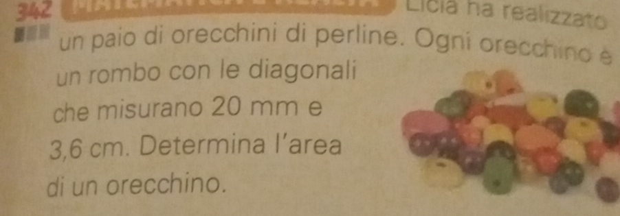 342 
Licia ha realizzato 
un paio di orecchini di perline. Ogni orecchino è 
un rombo con le diagonali 
che misurano 20 mm e
3,6 cm. Determina I’area 
di un orecchino.