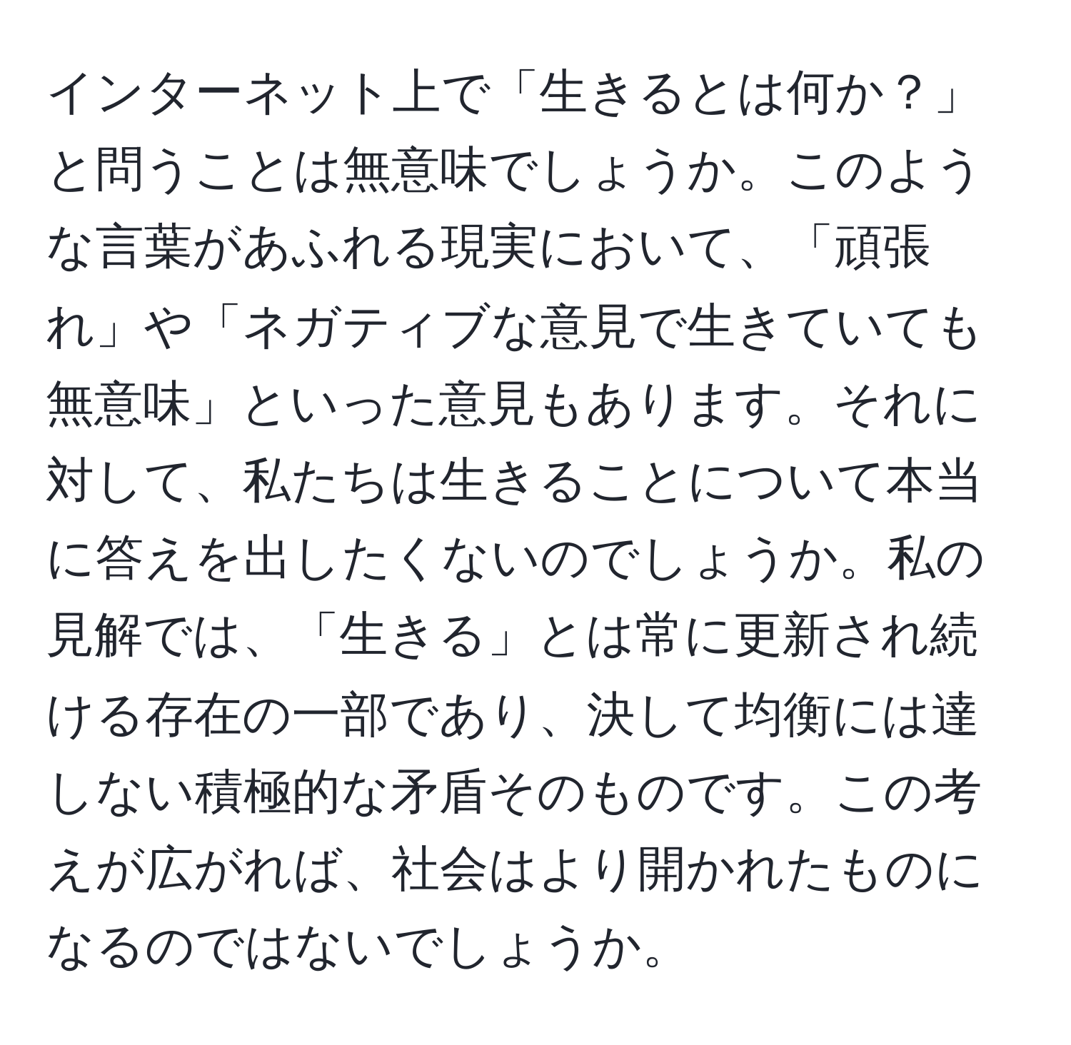 インターネット上で「生きるとは何か？」と問うことは無意味でしょうか。このような言葉があふれる現実において、「頑張れ」や「ネガティブな意見で生きていても無意味」といった意見もあります。それに対して、私たちは生きることについて本当に答えを出したくないのでしょうか。私の見解では、「生きる」とは常に更新され続ける存在の一部であり、決して均衡には達しない積極的な矛盾そのものです。この考えが広がれば、社会はより開かれたものになるのではないでしょうか。