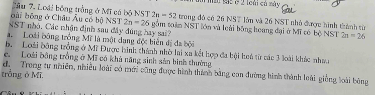 of mâu sắc ở 2 loài cá này
Câu 7. Loài bông trồng ở Mĩ có bộ NST 2n=52 trong đó có 26 NST lớn và 26 NST nhỏ được hình thành từ
bài bông ở Châu Âu có bộ NST 2n=26 gồm toàn NST lớn và loài bông hoang dại ở Mĩ có bộ NST 2n=26
NST nhỏ. Các nhận định sau đây đúng hay sai?
a. Loài bông trồng Mĩ là một dạng đột biến dị đa bội
b. Loài bông trồng ở Mĩ Được hình thành nhờ lai xa kết hợp đa bội hoá từ các 3 loài khác nhau
c. Loài bông trồng ở Mĩ có khả năng sinh sản bình thường
d. Trong tự nhiên, nhiều loài cỏ mới cũng được hình thành bằng con đường hình thành loài giống loài bông
trồng ở Mĩ.