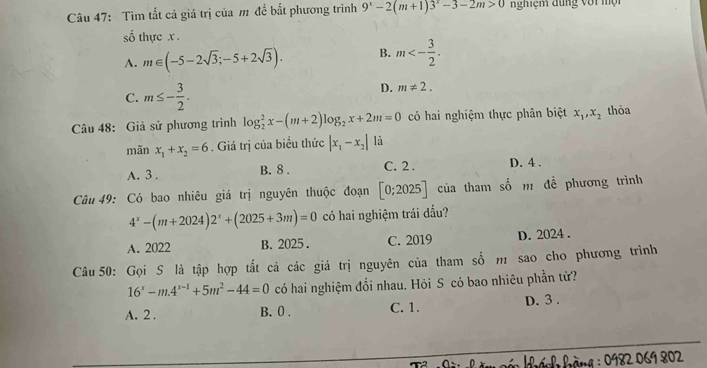 Tìm tất cả giá trị của m để bất phương trình 9^x-2(m+1)3^x-3-2m>0 nghiệm đung với mội
số thực x.
A. m∈ (-5-2sqrt(3);-5+2sqrt(3)).
B. m<- 3/2 .
C. m≤ - 3/2 .
D. m!= 2. 
Câu 48: Giả sử phương trình log _2^(2x-(m+2)log _2)x+2m=0 có hai nghiệm thực phân biệt x_1, x_2 thỏa
mãn x_1+x_2=6. Giá trị của biểu thức |x_1-x_2| là
A. 3. B. 8.
C. 2. D. 4.
Câu 49: Có bao nhiêu giá trị nguyên thuộc đoạn [0;2025] của tham số m để phương trình
4^x-(m+2024)2^x+(2025+3m)=0 có hai nghiệm trái đấu?
A. 2022 B. 2025. C. 2019 D. 2024.
Câu 50: Gọi S là tập hợp tất cả các giá trị nguyên của tham số m sao cho phương trình
16^x-m.4^(x-1)+5m^2-44=0 có hai nghiệm đổi nhau. Hỏi S có bao nhiêu phần tử?
A. 2. B. 0. C. 1. D. 3.
* h hàng : 0982 069 802