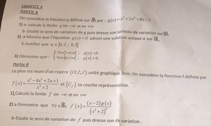 PARTIE A 
On considère la fonction g définie sur I par : g(x)=x^3+2x^2+8x-2
1) a- calcule la limite g en --∞ et en +∞ 
b- Etudie le sens de variation de g puis dresse son tableau de variation sur 
2) a-Montre que l'équation g(x)=0 admet une solution unique α sur 
b-Justifier que alpha ∈ ]0,2;0,3[
3) Démonter que : beginarrayl forall x∈ ]-∈fty ;a[;g(x)<0 forall x∈ ]alpha ;+∈fty [;g(x)>0endarray.
Partie B 
Le plan est muni d’un repère (O;I;J) ,unité graphique 2cm. On considère la fonction f définie par
f(x)= (x^3-4x^2+2x+1)/x^2+2  et (C_f) sa courbe représentative. 
1)_Calcule la limite ƒ en --∞ et en +∞ 
2) a-Démontre que forall x∈ R; f'(x)=frac (x-2)g(x)(x^2+2)^2
b-Etudie le sens de variation de ƒ puis dresse son de variation .