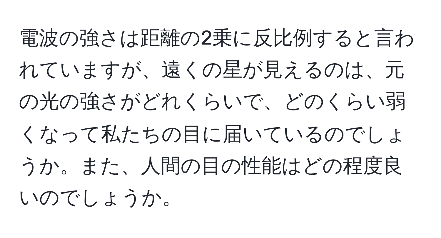 電波の強さは距離の2乗に反比例すると言われていますが、遠くの星が見えるのは、元の光の強さがどれくらいで、どのくらい弱くなって私たちの目に届いているのでしょうか。また、人間の目の性能はどの程度良いのでしょうか。