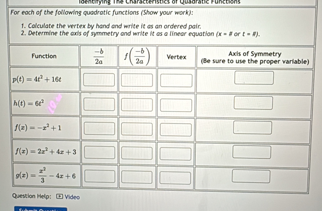 Identifying The Characteristics of Quadratic Functions
For each of the following quadratic functions (Show your work):
1. Calculate the vertex by hand and write it as an ordered pair.
2. Determine the axis of symmetry and write it as a linear equation (x=# or t=# ).