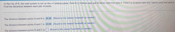 In the city of N, the road system is set up like a Cartesian plane. Point B is 9 blocks east and 16 blocks north from point A. Point C is 11 blocks west and 7 blocks south from point A
Find the distances between each pair of points 
The distance between points A and B is 18.36. (Round to the nearest hundredth as needed.) 
The distance between points A and C is 13.04. (Round to the nearest hundredth as needed ) 
The distance between points B and C is □ (Round to the nearest hundredth as needed.)