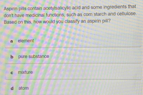 Aspirin pills contain acetylsalicylic acid and some ingredients that
don't have medicinal functions, such as corn starch and cellulose.
Based on this, how would you classify an aspirin pill?
a element
b pure substance
c mixture
d atom