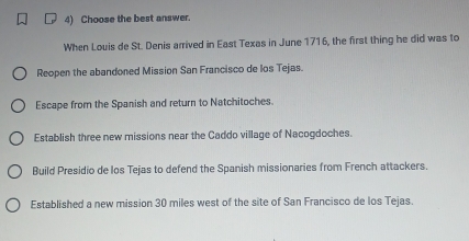 Choose the best answer.
When Louis de St. Denis arrived in East Texas in June 1716, the first thing he did was to
Reopen the abandoned Mission San Francisco de los Tejas.
Escape from the Spanish and return to Natchitoches.
Establish three new missions near the Caddo village of Nacogdoches.
Build Presidio de los Tejas to defend the Spanish missionaries from French attackers.
Established a new mission 30 miles west of the site of San Francisco de los Tejas.