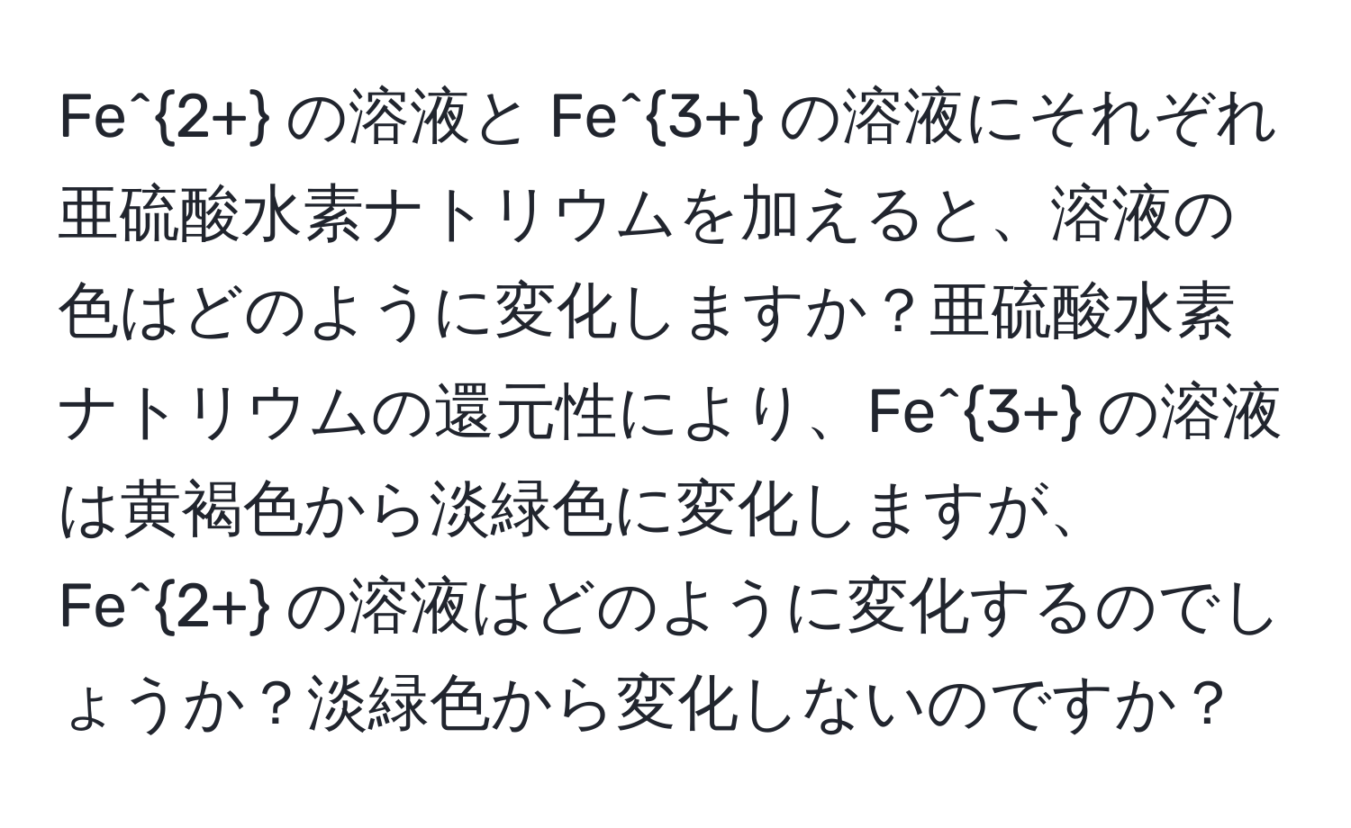 Fe^(2+) の溶液と Fe^(3+) の溶液にそれぞれ亜硫酸水素ナトリウムを加えると、溶液の色はどのように変化しますか？亜硫酸水素ナトリウムの還元性により、Fe^(3+) の溶液は黄褐色から淡緑色に変化しますが、Fe^(2+) の溶液はどのように変化するのでしょうか？淡緑色から変化しないのですか？