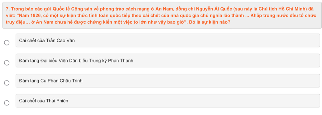 Trong báo cáo gửi Quốc tế Cộng sản về phong trào cách mạng ở An Nam, đồng chí Nguyễn Ái Quốc (sau này là Chủ tịch Hồ Chí Minh) đã
viết: “Năm 1926, có một sự kiện thức tỉnh toàn quốc tiếp theo cái chết của nhà quốc gia chủ nghĩa lão thành ... Khắp trong nước đều tổ chức
truy điệu... ở An Nam chưa hề được chứng kiến một việc to lớn như vậy bao giờ'. Đó là sự kiện nào?
Cái chết của Trần Cao Vân
Đám tang Đại biểu Viện Dân biểu Trung kỳ Phan Thanh
Đám tang Cụ Phan Châu Trinh
Cái chết của Thái Phiên