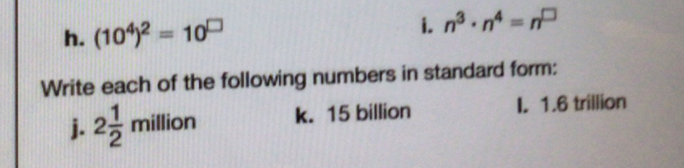 (10^4)^2=10^(□) n^3· n^4=n^(□)
Write each of the following numbers in standard form: 
j. 2 1/2  million k. 15 billion I. 1.6 trillion