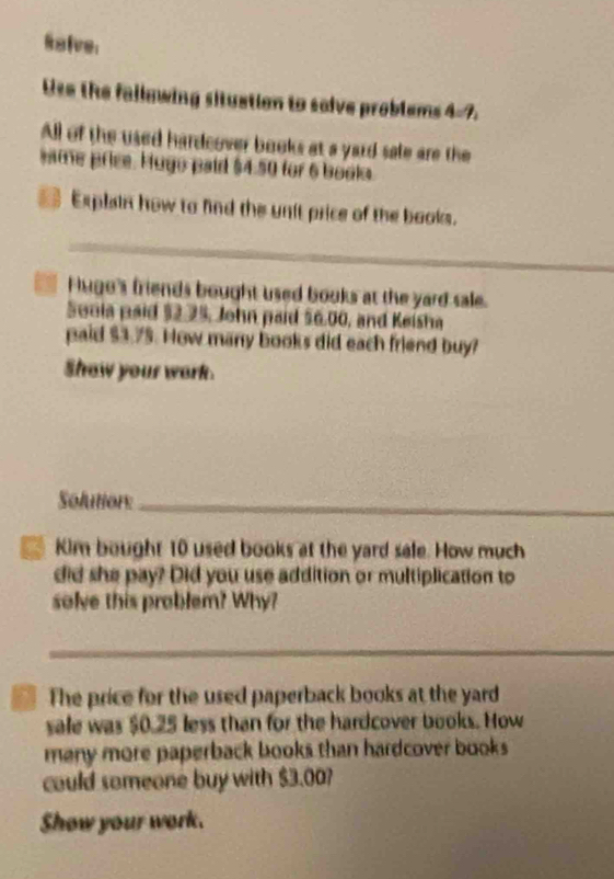 Raive: 
Use the fallowing situation to solve problems 4=7, 
All of the used hardcover books at a yard sale are the 
same price. Hugo paid $4.50 for 6 books. 
Explain how to find the unit price of the books. 
_ 
Hugo's friends bought used books at the yard sale. 
Sonia paid $2.25, John paid $6.00, and Keisha 
paid $3.75. How many books did each friend buy? 
Show your work. 
Solution:_ 
Kim bought 10 used books at the yard sale. How much 
did she pay? Did you use addition or multiplication to 
solve this problem? Why? 
_ 
The price for the used paperback books at the yard 
sale was $0.25 less than for the hardcover books. How 
many more paperback books than hardcover books . 
could someone buy with $3.00? 
Show your work.