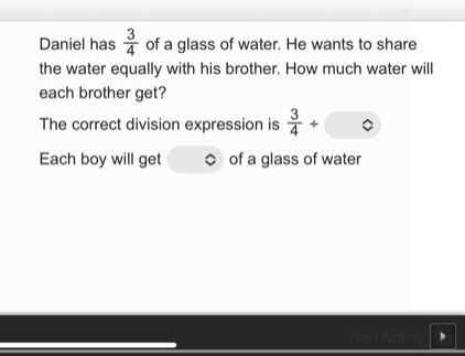 Daniel has  3/4  of a glass of water. He wants to share 
the water equally with his brother. How much water will 
each brother get? 
The correct division expression is  3/4 /
Each boy will get of a glass of water