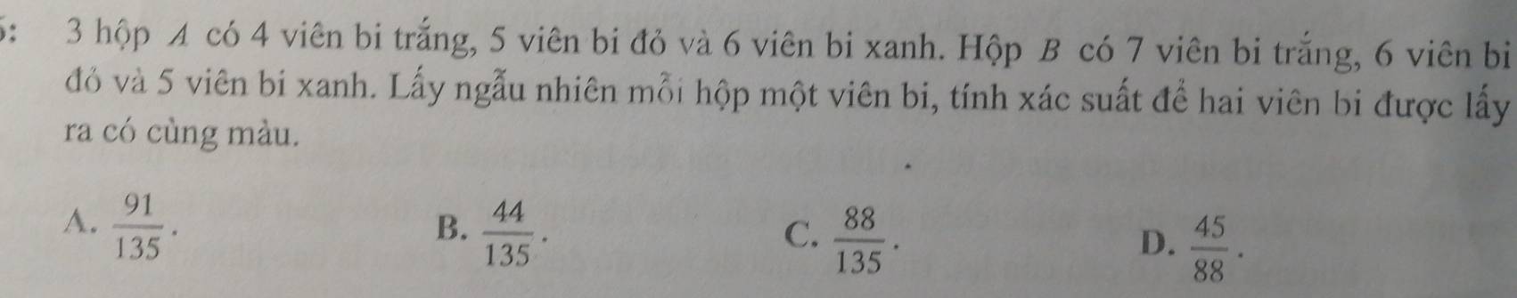 6: 3 hộp A có 4 viên bi trắng, 5 viên bi đỏ và 6 viên bi xanh. Hộp B có 7 viên bi trắng, 6 viên bi
đỏ và 5 viên bi xanh. Lấy ngẫu nhiên mỗi hộp một viên bi, tính xác suất để hai viên bi được lấy
ra có cùng màu.
A.  91/135 .
B.  44/135 .
C.  88/135 .
D、  45/88 ·