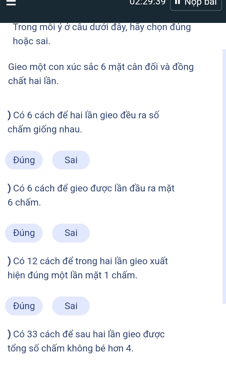 02:29:39
= * Nộp bai
Trong môi ý ở câu dưới đây, hãy chọn đúng
hoặc sai.
Gieo một con xúc sắc 6 mặt cân đối và đồng
chất hai lần.
) Có 6 cách để hai lần gieo đều ra số
chấm giống nhau.
Đúng Sai
) Có 6 cách để gieo được lần đầu ra mặt
6 chấm.
Đúng Sai
) Có 12 cách để trong hai lần gieo xuất
hiện đúng một lần mặt 1 chấm.
Đúng Sai
) Có 33 cách để sau hai lần gieo được
tổng số chấm không bé hơn 4.