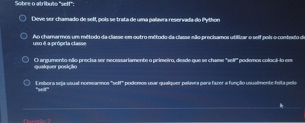 Sobre o atributo "self": 
Deve ser chamado de self, pois se trata de uma palavra reservada do Python 
Ao chamarmos um método da classe em outro método da classe não precisamos utilizar o self pois o contexto de 
uso é a própria classe 
O argumento não precisa ser necessariamente o primeiro, desde que se chame "self" podemos colocá-lo em 
qualquer posição 
Embora seja usual nomearmos "self" podemos usar qualquer palavra para fazer a função usualmente feita pelo 
"self" 
Questão 2