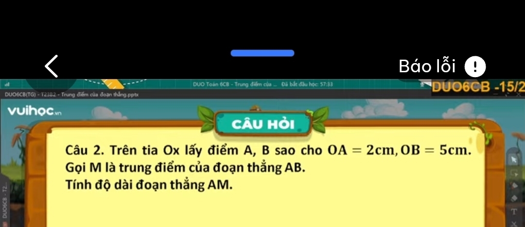 Báo lỗi 
DUO Toán 6CB - Trung điểm của ... Đã bắt đầu học: 57:33 DUO6CB - 15/2
DUO6CB(TG) - T2382 - Trung điểm của đoạn thắng.pptx 
vuihoc 
Câu hỏi 
Câu 2. Trên tia Ox lấy điểm A, B sao cho OA=2cm, OB=5cm. 
Gọi M là trung điểm của đoạn thẳng AB. 
Tính độ dài đoạn thắng AM.