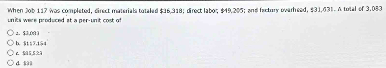 When Job 117 was completed, direct materials totaled $36,318; direct labor, $49,205; and factory overhead, $31,631. A total of 3,083
units were produced at a per-unit cost of
a. $3,083
b。 $117,154
c. $85,523
d. $38