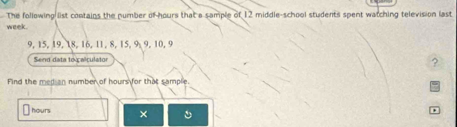 The following list contains the number of hours that a sample of 12 middle-school students spent watching television last
week.
9, 15, 19, 18, 16, 11, 8, 15, 9, 9, 10, 9
Send data to calculator 
? 
Find the median number of hours for that sample.
hours
× 
,