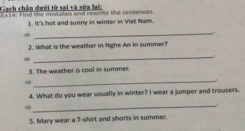 Gạch chân dưới từ sai và sửa lại: 
Ex14: Find the mistakes and rewrite the sentences. 
1. It's hot and sunny in winter in Viet Nam. 
_ 
2. What is the weather in Nghe An in summer? 
_. 
3. The weather is cool in summer. 
_. 
4. What do you wear usually in winter? I wear a jumper and trousers. 
_ 
5. Mary wear a T-shirt and shorts in summer.