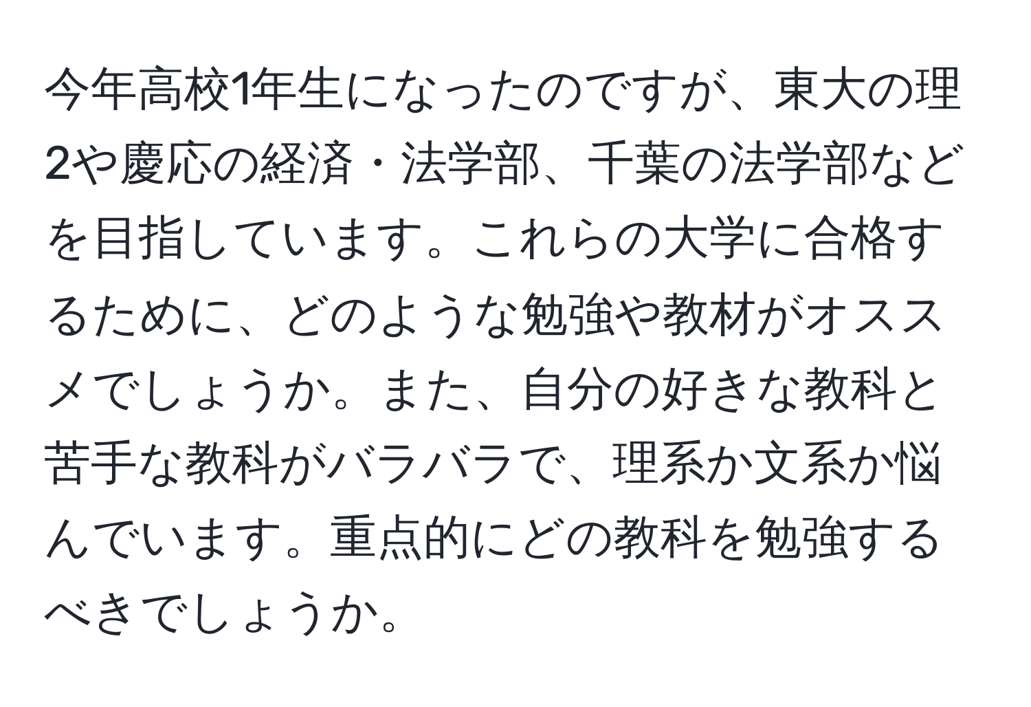 今年高校1年生になったのですが、東大の理2や慶応の経済・法学部、千葉の法学部などを目指しています。これらの大学に合格するために、どのような勉強や教材がオススメでしょうか。また、自分の好きな教科と苦手な教科がバラバラで、理系か文系か悩んでいます。重点的にどの教科を勉強するべきでしょうか。