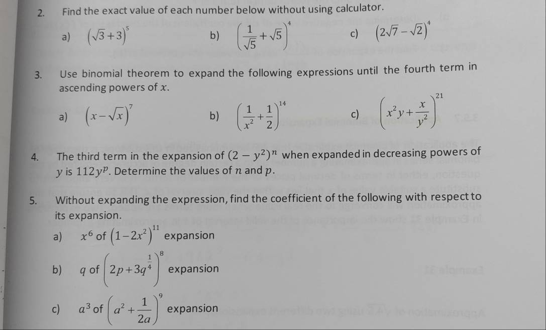 Find the exact value of each number below without using calculator. 
a) (sqrt(3)+3)^5
b) ( 1/sqrt(5) +sqrt(5))^4 (2sqrt(7)-sqrt(2))^4
c) 
3. Use binomial theorem to expand the following expressions until the fourth term in 
ascending powers of x. 
a) (x-sqrt(x))^7 ( 1/x^2 + 1/2 )^14 (x^2y+ x/y^2 )^21
b) 
c) 
4. The third term in the expansion of (2-y^2)^n when expanded in decreasing powers of 
yis 112y^p. Determine the values of n and p. 
5. Without expanding the expression, find the coefficient of the following with respect to 
its expansion. 
a) x^6 of (1-2x^2)^11 expansion 
b) q of (2p+3q^(frac 1)4)^8 expansion 
c) a^3 of (a^2+ 1/2a )^9 expansion