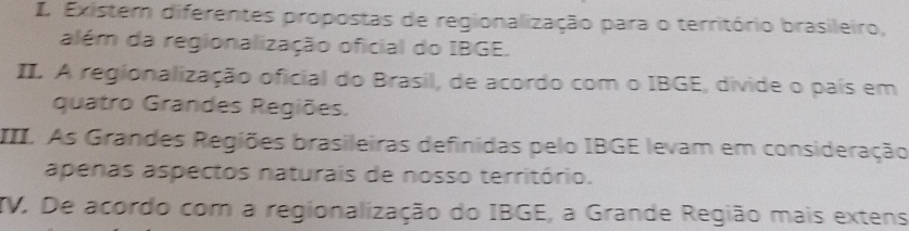 Existem diferentes propostas de regionalização para o território brasileiro, 
além da regionalização oficial do IBGE. 
II. A regionalização oficial do Brasil, de acordo com o IBGE, divide o país em 
quatro Grandes Regiões. 
III. As Grandes Regiões brasileiras definidas pelo IBGE levam em consideração 
apenas aspectos naturais de nosso território. 
TV. De acordo com a regionalização do IBGE, a Grande Região mais extens