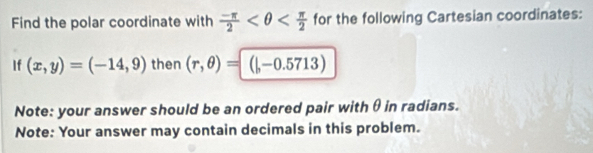 Find the polar coordinate with  (-π )/2  for the following Cartesian coordinates: 
If (x,y)=(-14,9) then (r,θ )=(|,-0.5713)
Note: your answer should be an ordered pair with θ in radians. 
Note: Your answer may contain decimals in this problem.