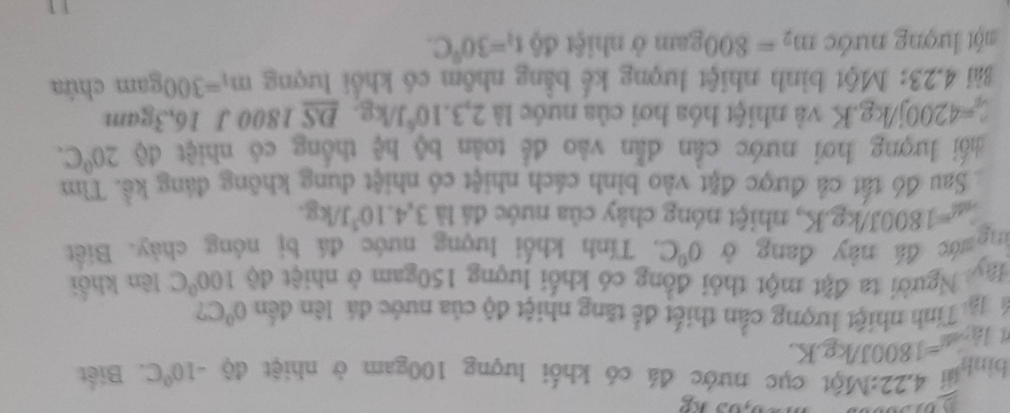 0,0.)kg
binh 4.22 2:Một cục nước đá có khối lượng 100gam ở nhiệt độ -10^0C Biết
1A· K=1800J/kg.K. 
Tể ạiTính nhiệt lượng cần thiết để tăng nhiệt độ của nước đá lên đến 0°C
Ngy Người ta đặt một thỏi đồng có khối lượng 150gam ở nhiệt độ 100°C lên khối 
đg mớc đá này đang ở 0°C. Tính khối lượng nước đá bị nóng chảy. Biết
L_a△ =1800J/kg.K , nhiệt nóng chây của nước đá là 3,4.10^3J/kg. 
Sau đó tất cả được đặt vào bình cách nhiệt có nhiệt dung không đáng kể. Tìm 
hối lượng hơi nước cần dẫn vào để toàn bộ hệ thống có nhiệt độ 20°C.
c_0=4200j/kg.K và nhiệt hóa hơi của nước là 2, 3.10^6J/kg, _ DSI 800 J 16,3gam
Bài 4.23: Một bình nhiệt lượng kế bằng nhôm có khổi lượng m_1=300gam chứa 
một lượng nước m_2=800gam ở nhiệt độ t_1=30°C.