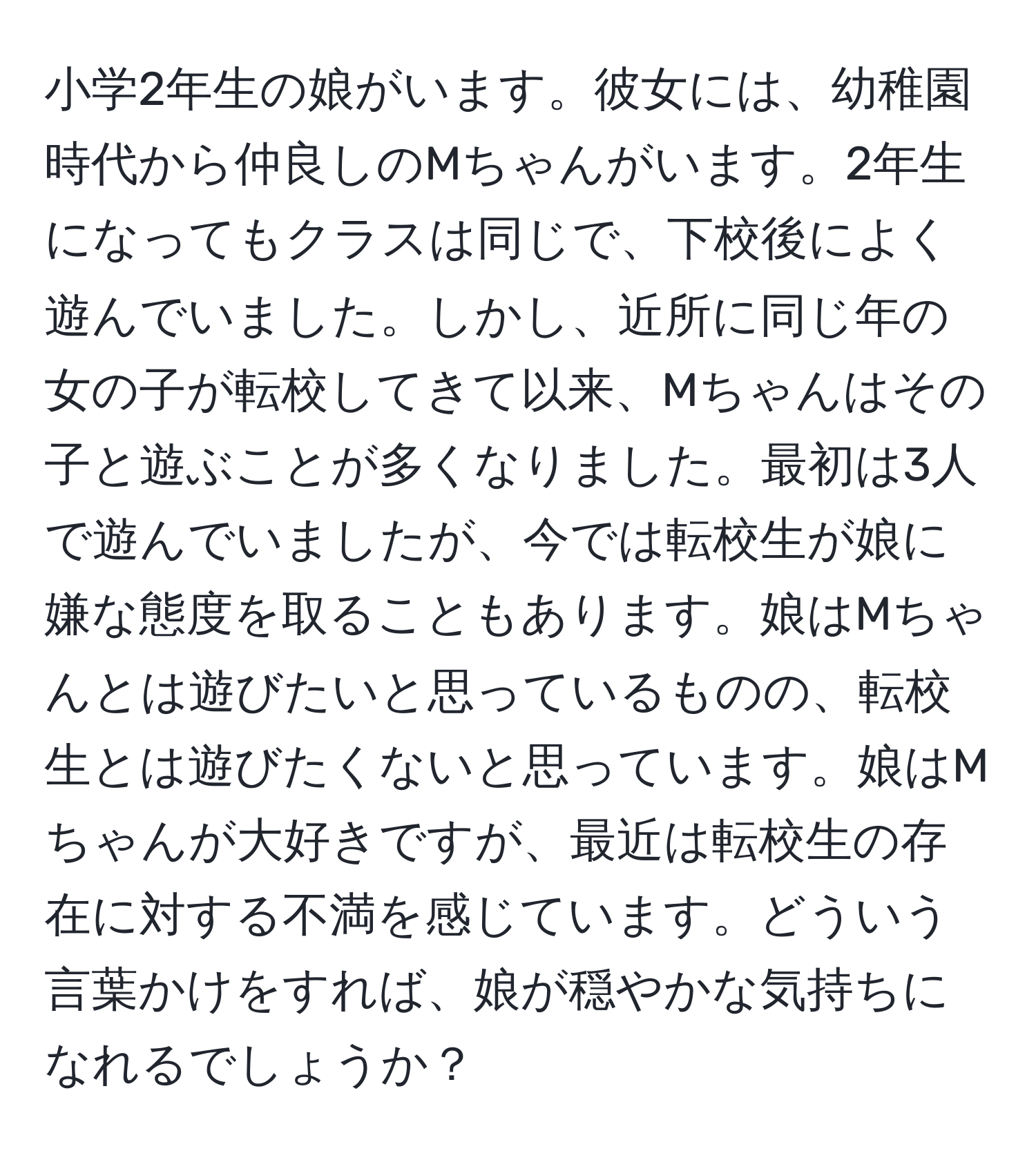 小学2年生の娘がいます。彼女には、幼稚園時代から仲良しのMちゃんがいます。2年生になってもクラスは同じで、下校後によく遊んでいました。しかし、近所に同じ年の女の子が転校してきて以来、Mちゃんはその子と遊ぶことが多くなりました。最初は3人で遊んでいましたが、今では転校生が娘に嫌な態度を取ることもあります。娘はMちゃんとは遊びたいと思っているものの、転校生とは遊びたくないと思っています。娘はMちゃんが大好きですが、最近は転校生の存在に対する不満を感じています。どういう言葉かけをすれば、娘が穏やかな気持ちになれるでしょうか？