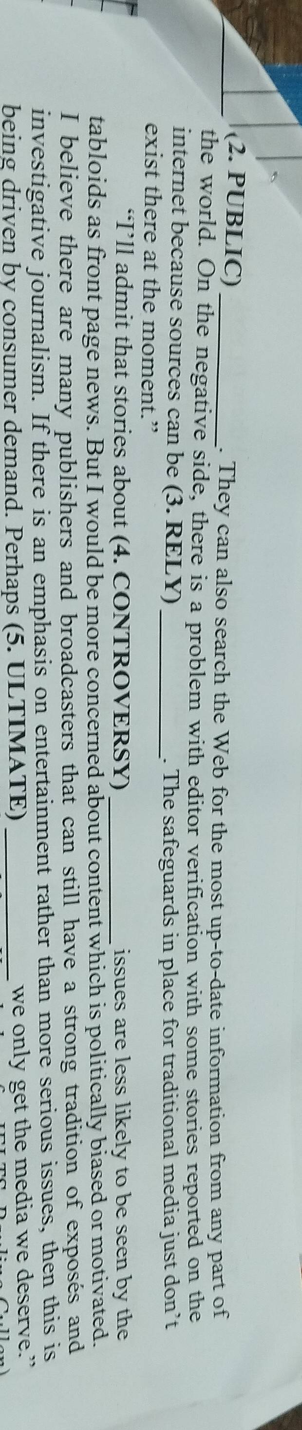 (2. PUBLIC)_ 
. They can also search the Web for the most up-to-date information from any part of 
the world. On the negative side, there is a problem with editor verification with some stories reported on the 
internet because sources can be (3. RELY)_ 
. The safeguards in place for traditional media just don’t 
exist there at the moment.” 
“I’ll admit that stories about (4. CONTROVERSY) _issues are less likely to be seen by the 
tabloids as front page news. But I would be more concerned about content which is politically biased or motivated. 
I believe there are many publishers and broadcasters that can still have a strong tradition of exposés and 
investigative journalism. If there is an emphasis on entertainment rather than more serious issues, then this is 
being driven by consumer demand. Perhaps (5. ULTIMATE) _we only get the media we deserve.”
