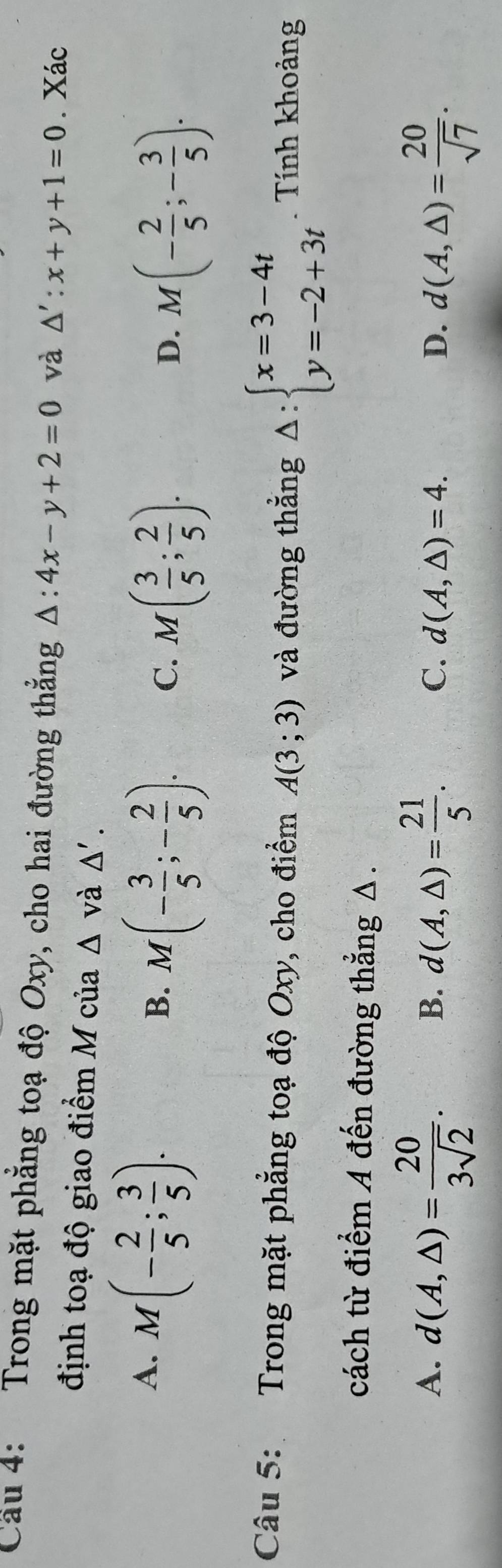 Cầu 4: Trong mặt phẳng toạ độ Oxy, cho hai đường thẳng △ :4x-y+2=0 và △ ':x+y+1=0. Xác
định toạ độ giao điểm M của △ vdot a△ '.
A. M(- 2/5 ; 3/5 ).
B. M(- 3/5 ;- 2/5 ). C. M( 3/5 ; 2/5 ).
D. M(- 2/5 ;- 3/5 ). 
Câu 5: Trong mặt phẳng toạ độ Oxy, cho điểm A(3;3) và đường thẳng Delta :beginarrayl x=3-4t y=-2+3tendarray.. Tính khoảng
cách từ điểm A đến đường thẳng Δ.
A. d(A,△ )= 20/3sqrt(2) . d(A,△ )= 21/5 . 
B.
C. d(A,△ )=4. D. d(A,△ )= 20/sqrt(7) .