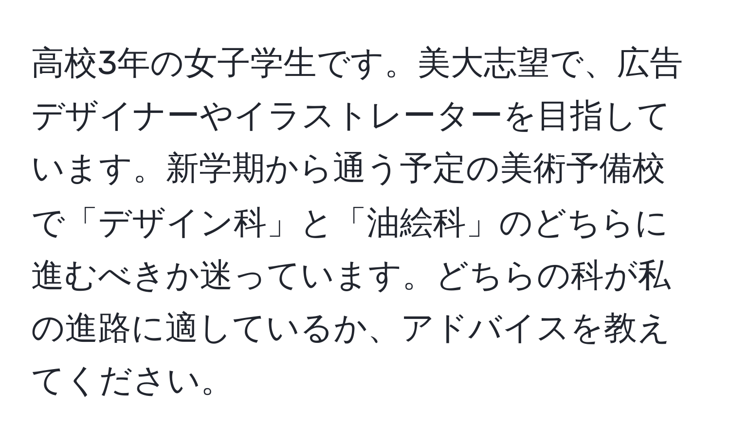 高校3年の女子学生です。美大志望で、広告デザイナーやイラストレーターを目指しています。新学期から通う予定の美術予備校で「デザイン科」と「油絵科」のどちらに進むべきか迷っています。どちらの科が私の進路に適しているか、アドバイスを教えてください。