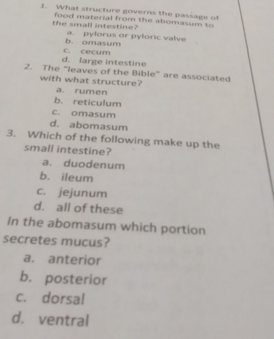 What structure governs the passage of
food material from the abomasum to
the small intestine?
a. pylorus or pyloric valve
b. omasum
c. cecum
d. large intestine
2. The “leaves of the Bible” are associated
with what structure?
a. rumen
b. reticulum
c. omasum
d. abomasum
3. Which of the following make up the
small intestine?
a. duodenum
b. ileum
c. jejunum
d. all of these
In the abomasum which portion
secretes mucus?
a. anterior
b. posterior
c. dorsal
d. ventral