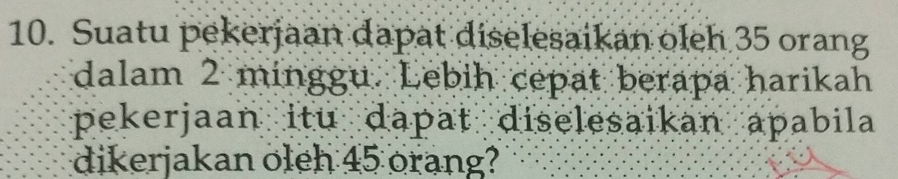 Suatu pekerjaan dapat diselesaikan oleh 35 orang 
dalam 2 minggu. Lebih cepat berapa harikah 
pekerjaan itu dapat diselesaikan apabila 
dikerjakan oleh 45 orang?