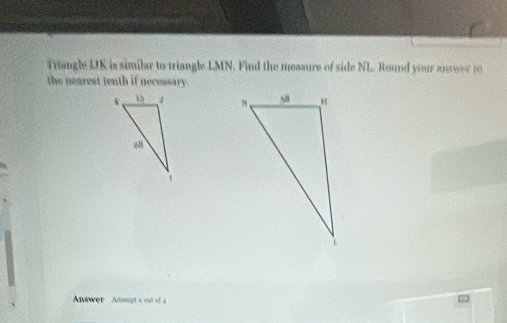 Triangle LIK is similar to triangle LMN. Find the measure of side NL. Round your souwer to 
the nearest tenth if necessary. 

Answer Altsupt a out of 4