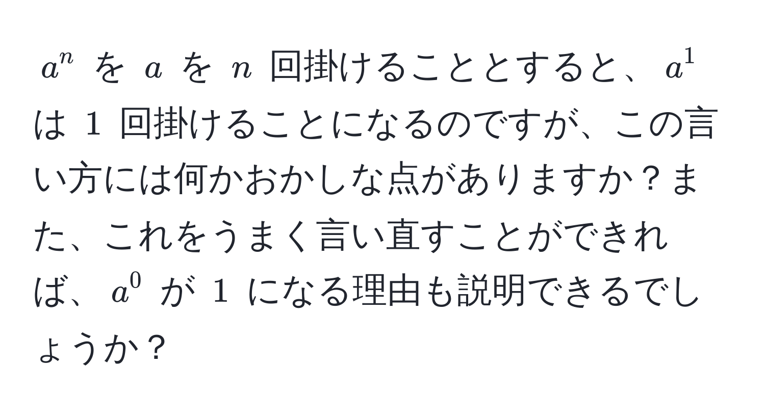 $a^n$ を $a$ を $n$ 回掛けることとすると、$a^1$ は $1$ 回掛けることになるのですが、この言い方には何かおかしな点がありますか？また、これをうまく言い直すことができれば、$a^0$ が $1$ になる理由も説明できるでしょうか？