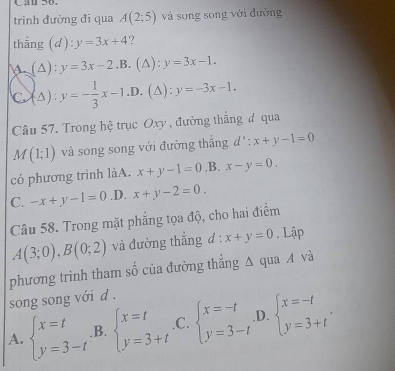 Cau So.
trình đường đi qua A(2;5) và song song với đường
thắng d ) y=3x+4 ?
(△ ):y=3x-2.B.(△ ):y=3x-1.
C (△ ):y=- 1/3 x-1.D.(△ ):y=-3x-1. 
Câu 57. Trong hệ trục Oxy , đường thẳng đ qua
M(1;1) và song song với đường thắng d': x+y-1=0
có phương trình làA. x+y-1=0 .B. x-y=0.
C. -x+y-1=0 .D. x+y-2=0. 
Câu 58. Trong mặt phăng tọa độ, cho hai điểm
A(3;0), B(0;2) và đường thắng d:x+y=0. Lập
phương trình tham số của đường thẳng △ qua A và
song song với d .
A. beginarrayl x=t y=3-tendarray. .B. beginarrayl x=t y=3+tendarray. .C. beginarrayl x=-t y=3-tendarray. .D. beginarrayl x=-t y=3+tendarray..