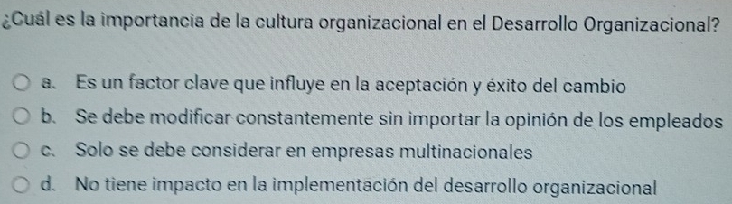 ¿Cuál es la importancia de la cultura organizacional en el Desarrollo Organizacional?
a. Es un factor clave que influye en la aceptación y éxito del cambio
b. Se debe modificar constantemente sin importar la opinión de los empleados
c. Solo se debe considerar en empresas multinacionales
d. No tiene impacto en la implementación del desarrollo organizacional