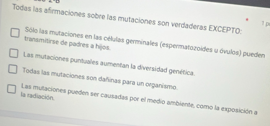 Todas las afirmaciones sobre las mutaciones son verdaderas EXCEPTO:
1 p
Sólo las mutaciones en las células germinales (espermatozoides u óvulos) pueden
transmitirse de padres a hijos.
Las mutaciones puntuales aumentan la diversidad genética.
Todas las mutaciones son dañinas para un organismo.
la radiación.
Las mutaciones pueden ser causadas por el medio ambiente, como la exposición a