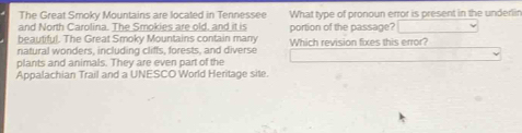 The Great Smoky Mountains are located in Tennessee 
and North Carolina. The Smokies are old, and it is What type of pronoun error is present in the underlir 
beautiful. The Great Smoky Mountains contain many portion of the passage? 
natural wonders, including cliffs, forests, and diverse Which revision fixes this error? 
plants and animals. They are even part of the 
Appalachian Trail and a UNESCO World Heritage site.