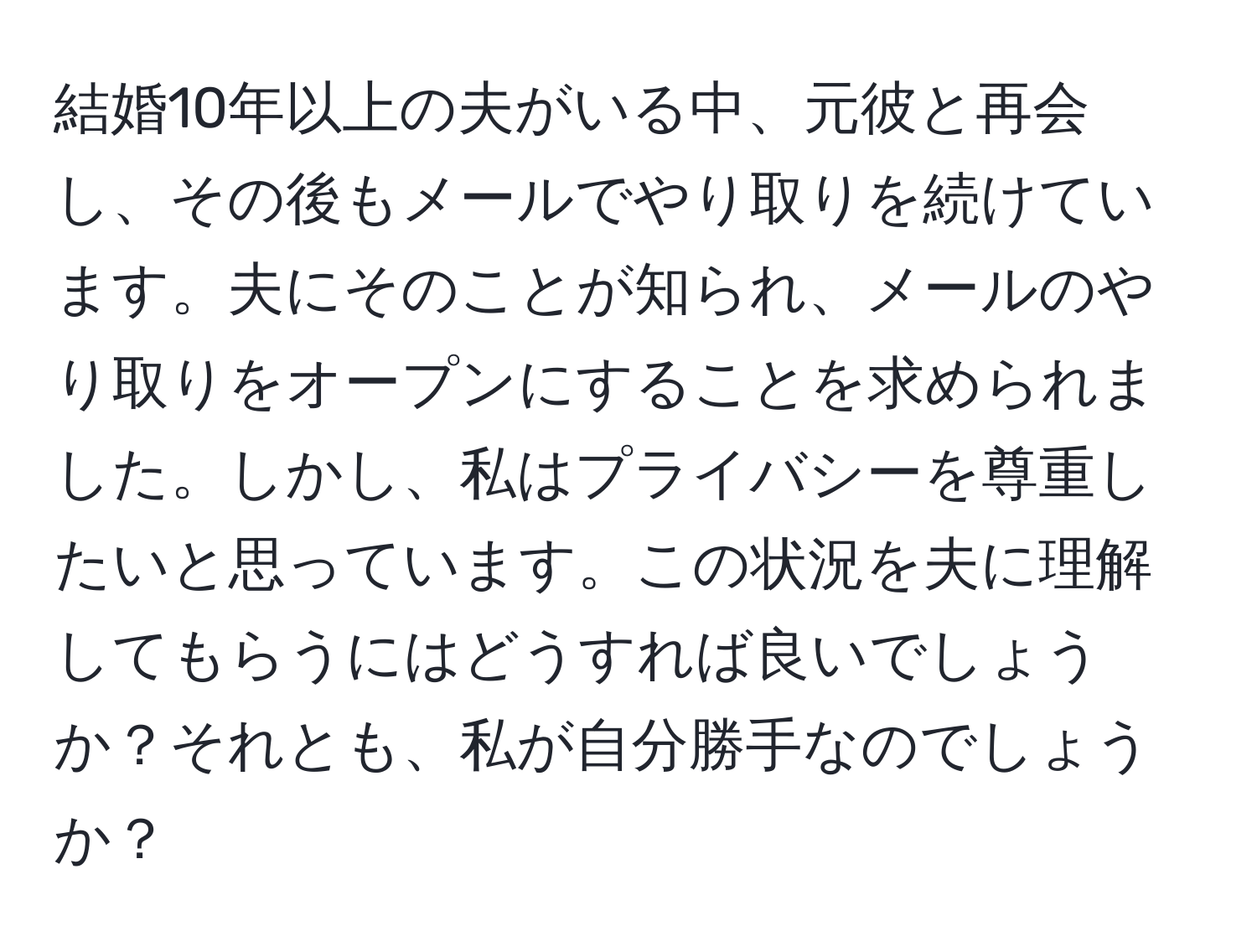 結婚10年以上の夫がいる中、元彼と再会し、その後もメールでやり取りを続けています。夫にそのことが知られ、メールのやり取りをオープンにすることを求められました。しかし、私はプライバシーを尊重したいと思っています。この状況を夫に理解してもらうにはどうすれば良いでしょうか？それとも、私が自分勝手なのでしょうか？