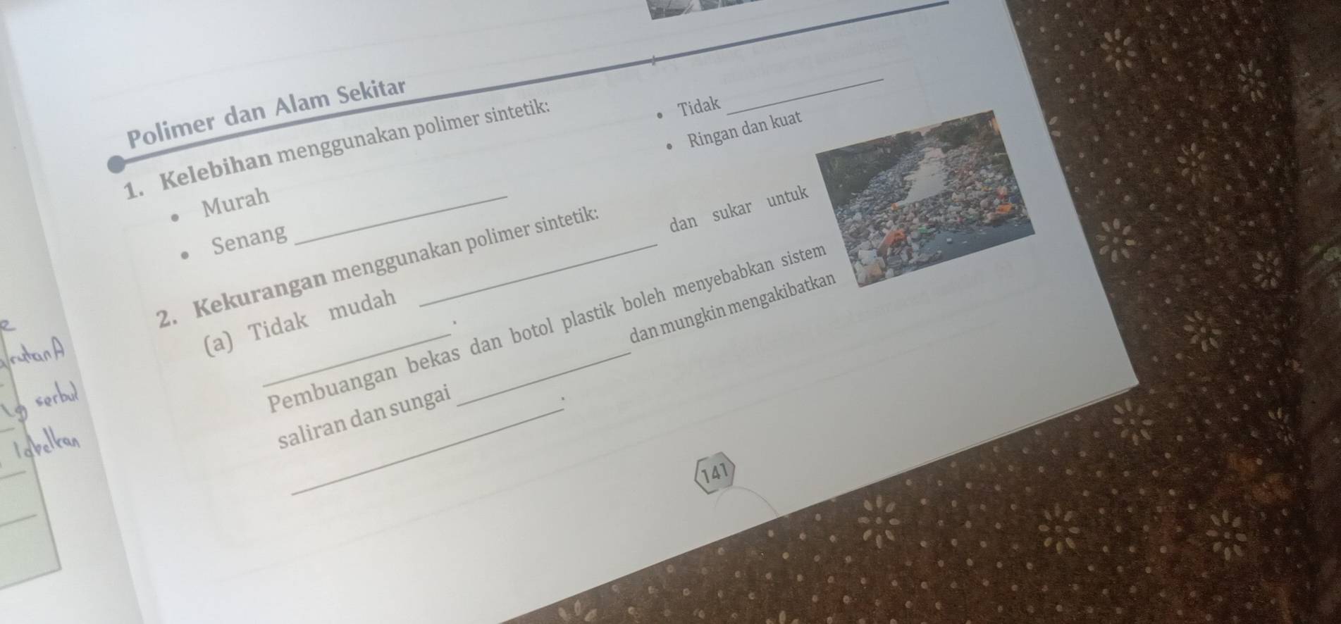 Polimer dan Alam Sekitar
1. Kelebihan menggunakan polimer sintetiks
Tidak
_
Ringan dan kuat
Murah_
Senang
2. Kekurangan menggunakan polimer sintetik
(a) Tidak mudah dan sukar untuk
_Pembuangan bekas dan botol plastik boleh menyebabkan sisten
、
_
_
saliran dan sungai dan mungkin mengakibatkan
_
141
_