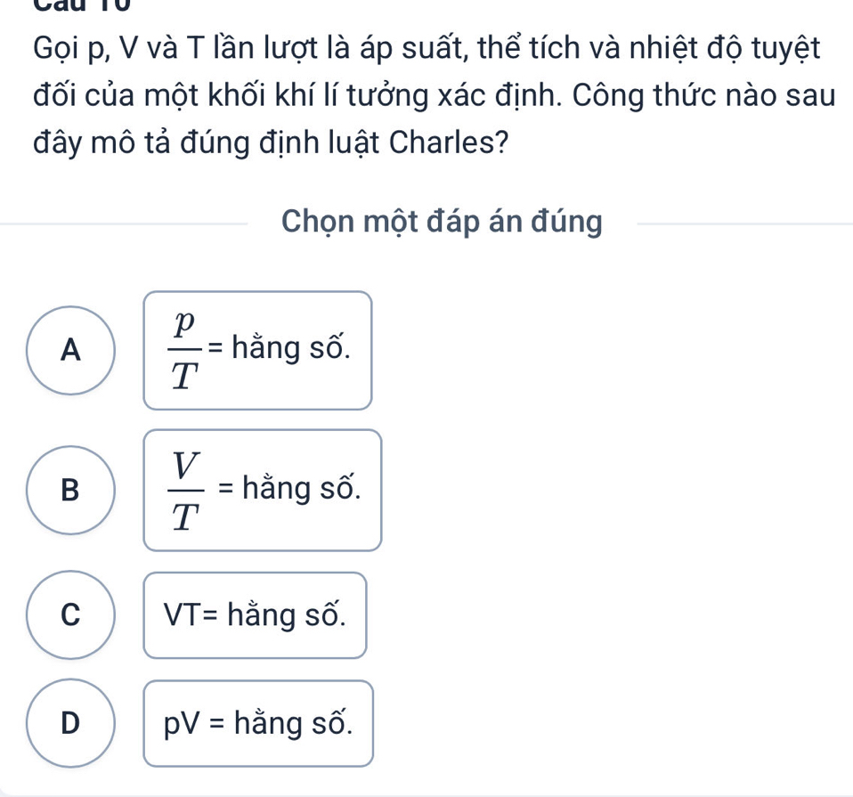 Gọi p, V và T lần lượt là áp suất, thể tích và nhiệt độ tuyệt
đối của một khối khí lí tưởng xác định. Công thức nào sau
đây mô tả đúng định luật Charles?
Chọn một đáp án đúng
A  p/T = hằng số.
B  V/T = hằng số.
C VT= hằng số.
D pV= hằng số.