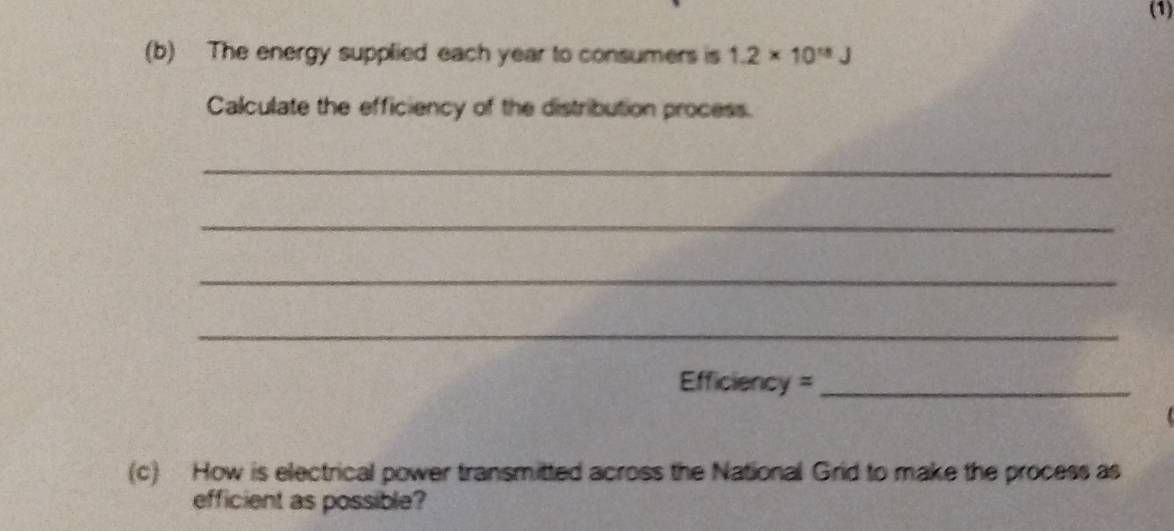 (1) 
(b) The energy supplied each year to consumers is 1.2* 10^(18)J
Calculate the efficiency of the distribution process. 
_ 
_ 
_ 
_ 
Efficiency =_ 
(c) How is electrical power transmitted across the National Grid to make the process as 
efficient as possible?